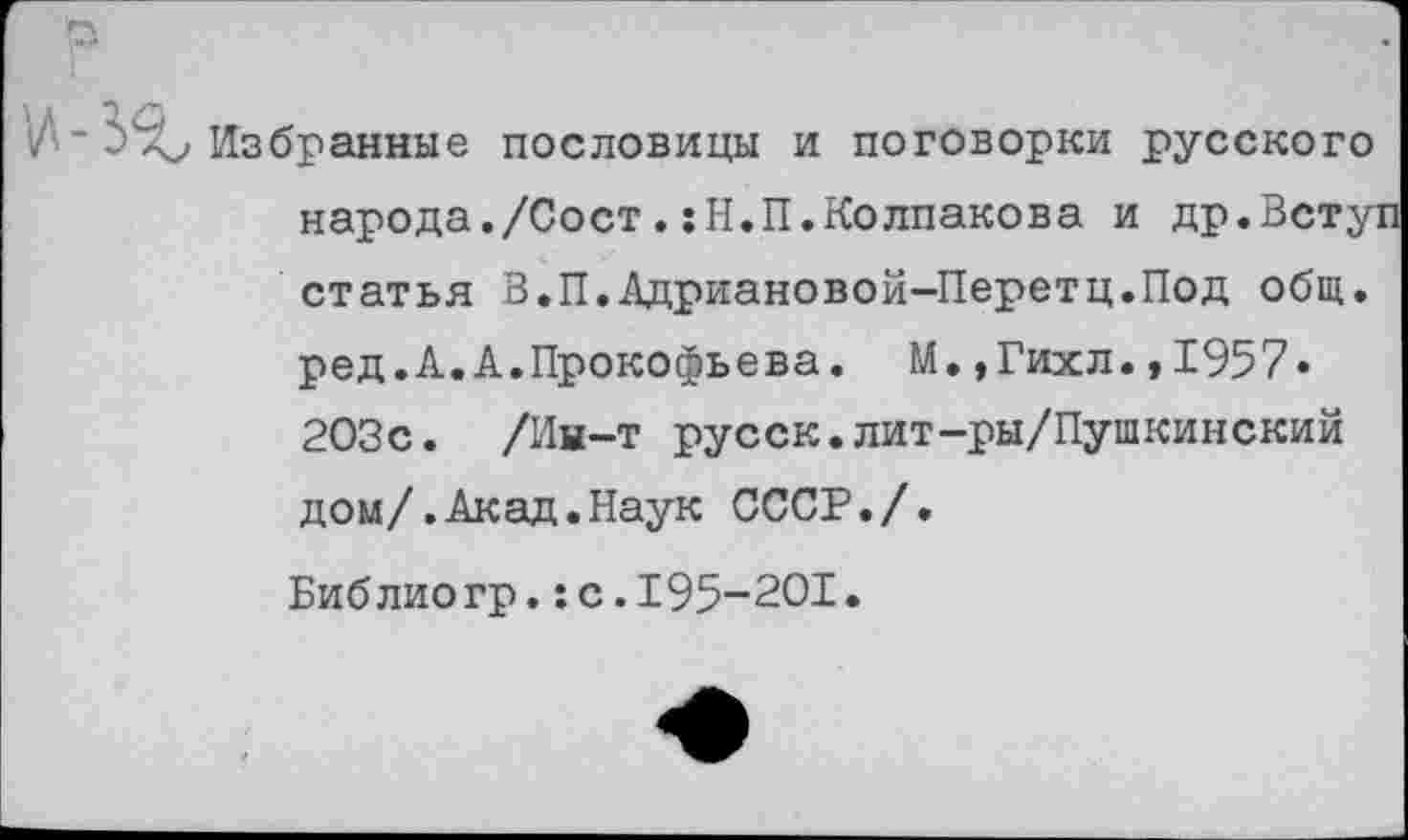 ﻿Избранные пословицы и поговорки русского народа./Сост . sH.II.Колпакова и др.Вступ статья В.П.Адриановой-Перетц.Под общ. ред.А.А.Прокофьева. М.,Гихл.,1957* 203с. /Ин-т русск.лит-ры/Пушкинский дом/.Акад.Наук СССР./.
Библиогр.:с.195-201.